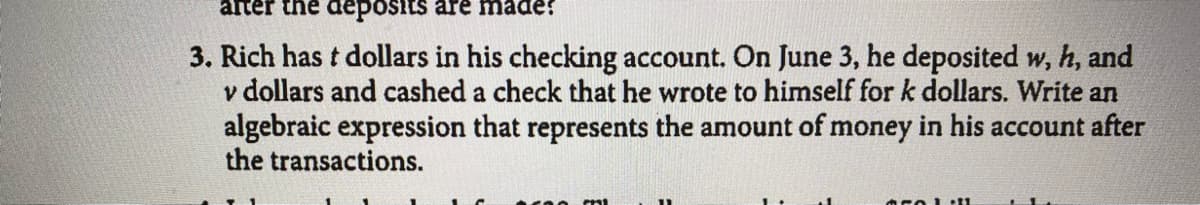 after the deposits are made:
3. Rich has t dollars in his checking account. On June 3, he deposited w, h, and
v dollars and cashed a check that he wrote to himself for k dollars. Write an
algebraic expression that represents the amount of money in his account after
the transactions.
