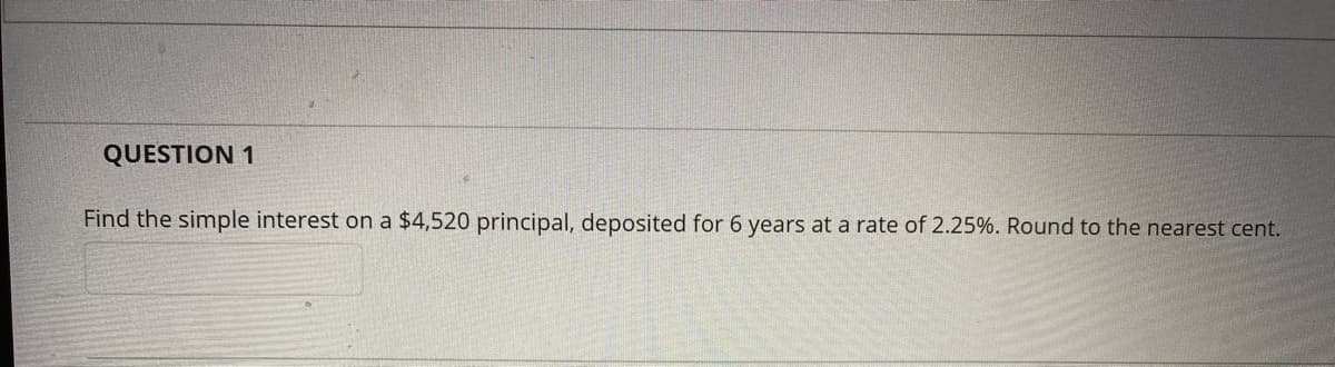 QUESTION 1
Find the simple interest on a $4,520 principal, deposited for 6 years at a rate of 2.25%. Round to the nearest cent.
