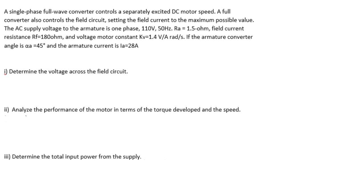 A single-phase full-wave converter controls a separately excited DC motor speed. A full
converter also controls the field circuit, setting the field current to the maximum possible value.
The AC supply voltage to the armature is one phase, 110V, 50HZ. Ra =1.5-ohm, field current
resistance Rf=180ohm, and voltage motor constant Kv=1.4 V/A rad/s. If the armature converter
angle is aa =45° and the armature current is la=28A
i) Determine the voltage across the field circuit.
ii) Analyze the performance of the motor in terms of the torque developed and the speed.
iii) Determine the total input power from the supply.
