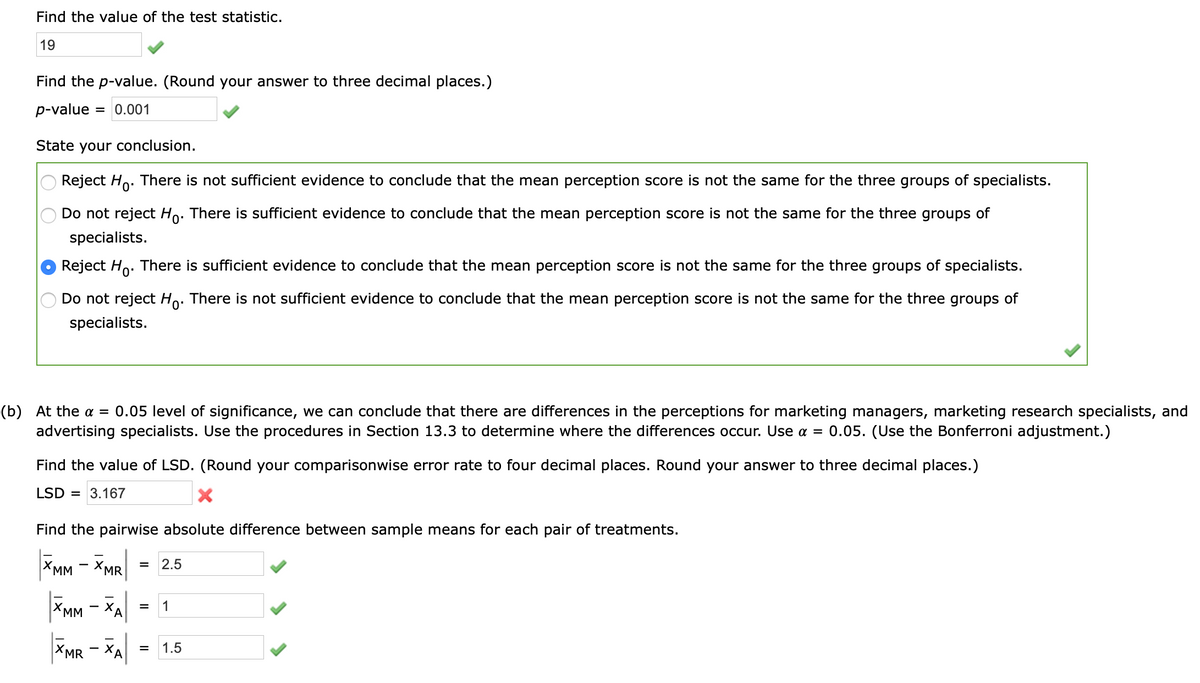 Find the value of the test statistic.
19
Find the p-value. (Round your answer to three decimal places.)
p-value
= 0.001
State your conclusion.
Reject Ho. There is not sufficient evidence to conclude that the mean perception score is not the same for the three groups of specialists.
Do not reject Ho. There is sufficient evidence to conclude that the mean perception score is not the same for the three groups of
specialists.
Reject Ho. There is sufficient evidence to conclude that the mean perception score is not the same for the three groups of specialists.
Do not reject Ho. There is not sufficient evidence to conclude that the mean perception score is not the same for the three groups of
specialists.
(b) At the a = 0.05 level of significance, we can conclude that there are differences in the perceptions for marketing managers, marketing research specialists, and
advertising specialists. Use the procedures in Section 13.3 to determine where the differences occur. Use a = 0.05. (Use the Bonferroni adjustment.)
Find the value of LSD. (Round your comparisonwise error rate to four decimal places. Round your answer to three decimal places.)
LSD = 3.167
Find the pairwise absolute difference between sample means for each pair of treatments.
XMM - XMR
2.5
|XMM
ХА
1
XMR
= 1.5
