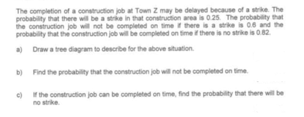 The completion of a construction job at Town Z may be delayed because of a strike. The
probability that there will be a strike in that construction area is 0.25. The probability that
the construction job will not be completed on time if there is a strike is 0.6 and the
probability that the construction job will be completed on time if there is no strike is 0.82.
a) Draw a tree diagram to describe for the above situation.
b) Find the probability that the construction job will not be completed on time.
c)
If the construction job can be completed on time, find the probability that there will be
no strike.
