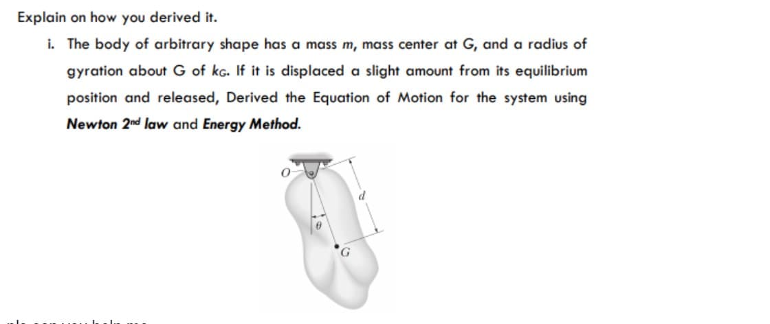 Explain on how you derived it.
i. The body of arbitrary shape has a mass m, mass center at G, and a radius of
gyration about G of kg. If it is displaced a slight amount from its equilibrium
position and released, Derived the Equation of Motion for the system using
Newton 2nd law and Energy Method.
