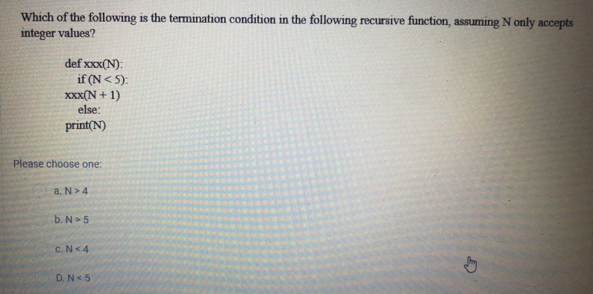 Which of the following is the termination condition in the following recursive function, assuming N only accepts
integer values?
def xxx(N):
if (N< 5):
XXX(N+ 1)
else:
print(N)
Please choose one:
a. N > 4
b. N > 5
C. N<4
D. N< 5
