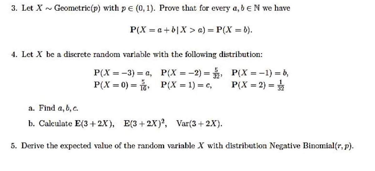 3. Let X
Geometric(p) with pe (0, 1). Prove that for every a, beN we have
P(X = a+ b|X > a) = P(X = b).
4. Let X be a discrete random variable with the following distribution:
P(X = -3) = a, P(X = -2) = ;
P(X = 0) = 6:
P(X = -1) = b,
%3|
P(X = 1) = c,
P(X = 2) = 32
a. Find a, b, c.
b. Calculate E(3+ 2X), E(3+2x)², Var(3+ 2X).
5. Derive the expected value of the random variable X with distribution Negative Binomial(r, p).
