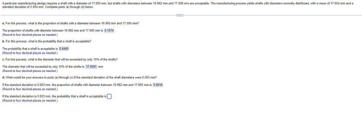 A particular manufacturing design requires a shaft with a diameter of 17.000 mm, but shafts with diameters between 16.992 mm and 17.008 mm are acceptable. The manufacturing process yields shafts with diameters normally distributed, with a mean of 17.004 mm and a
standard deviation of 0.004 mm. Complete parts (a) through (d) below.
a. For this process, what is the proportion of shafts with a diameter between 16.992 mm and 17.000 mm?
The proportion of shafts with diameter between 16.992 mm and 17.000 mm is 0.1574
(Round to four decimal places as needed.)
b. For this process, what is the probability that a shaft is acceptable?
The probability that a shaft is acceptable is 0.8400
(Round to four decimal places as needed.)
c. For this process, what is the diameter that will be exceeded by only 10% of the shafts?
The diameter that will be exceeded by only 10% of the shafts is 17.0091 mm.
(Round to four decimal places as needed.)
d. What would be your answers to parts (a) through (c) if the standard deviation of the shaft diameters were 0.003 mm?
If the standard deviation is 0.003 mm, the proportion of shafts with diameter between 16.992 mm and 17.000 mm is 0.0918
(Round to four decimal places as needed.)
If the standard deviation is 0.003 mm, the probability that a shaft is acceptable is
(Round to four decimal places as needed.)
G