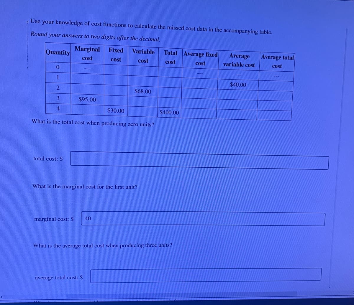 Use your knowledge of cost functions to calculate the missed cost data in the accompanying table.
0
Round your answers to two digits after the decimal.
Marginal
cost
Quantity
0
1
2
3
4
$95.00
total cost: $
Fixed
cost
$30.00
What is the total cost when producing zero units?
marginal cost: $ 40
Variable
cost
$68.00
What is the marginal cost for the first unit?
average total cost: $
Total Average fixed
cost
cost
$400.00
What is the average total cost when producing three units?
Average
variable cost
$40.00
Average total
cost