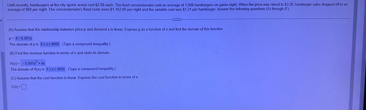 Until recently, hamburgers at the city sports arena cost $2.50 each. The food concessionaire sold an average of 1,500 hamburgers on game night. When the price was raised to $3.20, hamburger sales dropped off to an
average of 800 per night. The concessionaire's fixed costs were $1,162.80 per night and the variable cost was $1.21 per hamburger. Answer the following questions (A) through (F).
CID
(A) Assume that the relationship between price p and demand x is linear. Express p as a function of x and find the domain of this function.
p= 4-0.001x
The domain of p is 0≤x≤4000. (Type a compound inequality.)
(B) Find the revenue function in terms of x and state its domain.
R(x) = -0.001x² + 4x
The domain of R(x) is 0≤x≤4000 (Type a compound inequality.)
(C) Assume that the cost function is linear. Express the cost function in terms of x.
C(x) =