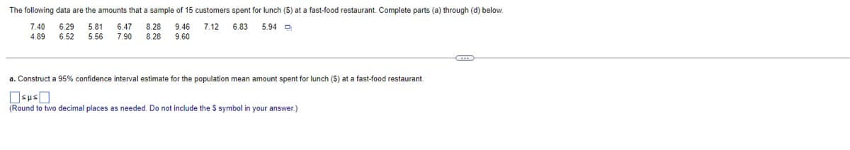 The following data are the amounts that a sample of 15 customers spent for lunch ($) at a fast-food restaurant. Complete parts (a) through (d) below.
5.94
7.40 6.29 5.81 6.47 8.28 9.46 7.12 6.83
4.89 6.52 5.56 7.90 8,28 9.60
a. Construct a 95% confidence interval estimate for the population mean amount spent for lunch (S) at a fast-food restaurant.
(Round to two decimal places as needed. Do not include the $ symbol in your answer.)
G