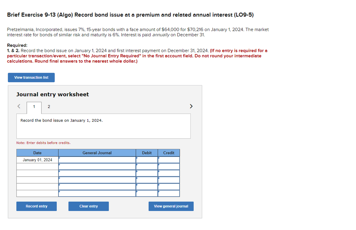 Brief Exercise 9-13 (Algo) Record bond issue at a premium and related annual interest (LO9-5)
Pretzelmania, Incorporated, issues 7%, 15-year bonds with a face amount of $64,000 for $70,216 on January 1, 2024. The market
interest rate for bonds of similar risk and maturity is 6%. Interest is paid annually on December 31.
Required:
1. & 2. Record the bond issue on January 1, 2024 and first interest payment on December 31, 2024. (If no entry is required for a
particular transaction/event, select "No Journal Entry Required" in the first account field. Do not round your intermediate
calculations. Round final answers to the nearest whole dollar.)
View transaction list
Journal entry worksheet
<
1
2
Record the bond issue on January 1, 2024.
Note: Enter debits before credits.
Date
January 01, 2024
Record entry
General Journal
Clear entry
Debit
Credit
View general journal
>
