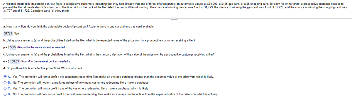 A regional automobile dealership sent out fliers to prospective customers indicating that they had already won one of three different prizes: an automobile valued at $30,000, a $125 gas card, or a $5 shopping card. To claim his or her prize, a prospective customer needed to
present the flier at the dealership's showroom. The fine print on the back of the flier listed the probabilities of winning. The chance of winning the car was 1 out of 31,729, the chance of winning the gas card was 1 out of 31,729, and the chance of winning the shopping card was
31,727 out of 31,729. Complete parts (a) through (d).
a. How many fliers do you think the automobile dealership sent out? Assume there is one car and one gas card available.
31729 fliers
b. Using your answer to (a) and the probabilities listed on the flier, what is the expected value of the prize won by a prospective customer receiving a flier?
μ = $5.95 (Round to the nearest cent as needed.)
c. Using your answer to (a) and the probabilities listed on the flier, what is the standard deviation of the value of the prize won by a prospective customer receiving a flier?
o=$168.39 (Round to the nearest cent as needed.)
d. Do you think this is an effective promotion? Why or why not?
ⒸA. Yes. The promotion will turn a profit if the customers redeeming fliers make an average purchase greater than the expected value of the prize won, which is likely.
O B. No. The promotion will not turn a profit regardless of how many customers redeeming fliers make a purchase.
O C.
Yes. The promotion will turn a profit if any of the customers redeeming fliers make a purchase, which is likely.
O D. No. The promotion will only turn a profit if the customers redeeming fliers make an average purchase less than the expected value of the prize won, which is unlikely.