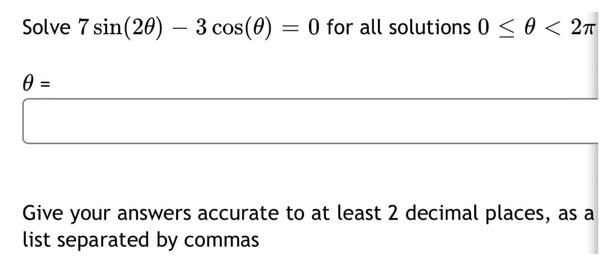 Solve 7 sin(20) – 3 cos(0)
= 0 for all solutions 0 <0 < 2m
0 =
Give your answers accurate to at least 2 decimal places, as a
list separated by commas
