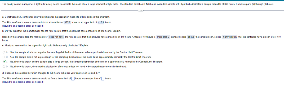 The quality control manager at a light bulb factory needs to estimate the mean life of a large shipment of light bulbs. The standard deviation is 126 hours. A random sample of 81 light bulbs indicated a sample mean life of hours. Complete parts (a) through (d) below.
a. Construct a 95% confidence interval estimate for the population mean life of light bulbs in this shipment.
The 95% confidence interval estimate is from a lower limit of 362.6 hours to an upper limit of 417.4 hours.
(Round to one decimal place as needed.)
b. Do you think that the manufacturer has the right to state that the lightbulbs have a mean life of 440 hours? Explain.
Based on the sample data, the manufacturer does not have the right to state that the lightbulbs have a mean life of 440 hours. A mean of 440 hours is more than 3 standard errors above the sample mean, so it is highly unlikely that the lightbulbs have a mean life of 440
hours.
c. Must you assume that the population light bulb life is normally distributed? Explain.
C
O A. Yes, the sample size is too large for the sampling distribution of the mean to be approximately normal by the Central Limit Theorem.
O B. Yes, the sample size is not large enough for the sampling distribution of the mean to be approximately normal by the Central Limit Theorem.
C. No, since o is known and the sample size is large enough, the sampling distribution of the mean is approximately normal by the Central Limit Theorem.
O D. No, since o is known, the sampling distribution of the mean does not need to be approximately normally distributed.
d. Suppose the standard deviation changes to 108 hours. What are your answers in (a) and (b)?
The 95% confidence interval estimate would be from a lower limit of hours to an upper limit of
(Round to one decimal place as needed.)
hours.
