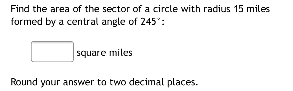 Find the area of the sector of a circle with radius 15 miles
formed by a central angle of 245°:
square miles
Round your answer to two decimal places.
