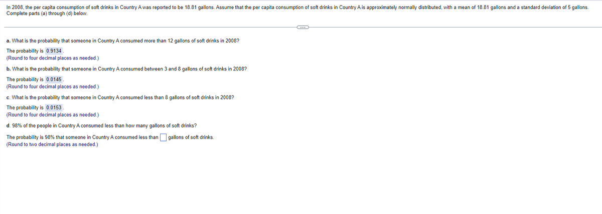 In 2008, the per capita consumption of soft drinks in Country A was reported to be 18.81 gallons. Assume that the per capita consumption of soft drinks in Country A is approximately normally distributed, with a mean of 18.81 gallons and a standard deviation of 5 gallons.
Complete parts (a) through (d) below.
a. What is the probability that someone in Country A consumed more than 12 gallons of soft drinks in 2008?
The probability is 0.9134
(Round to four decimal places as needed.)
b. What is the probability that someone in Country A consumed between 3 and 8 gallons of soft drinks in 2008?
The probability is 0.0145.
(Round to four decimal places as needed.)
c. What is the probability that someone in Country A consumed less than 8 gallons of soft drinks in 2008?
The probability is 0.0153.
(Round to four decimal places as needed.)
d. 98% of the people in Country A consumed less than how many gallons of soft drinks?
The probability is 98% that someone in Country A consumed less than gallons of soft drinks.
(Round to two decimal places as needed.)