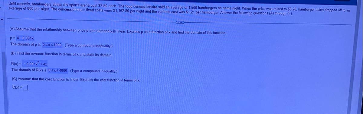 Until recently, hamburgers at the city sports arena cost $2.50 each. The food concessionaire sold an average of 1,500 hamburgers on game night. When the price was raised to $3.20, hamburger sales dropped off to an
average of 800 per night. The concessionaire's fixed costs were $1,162.80 per night and the variable cost was $1.21 per hamburger. Answer the following questions (A) through (F).
(A) Assume that the relationship between price p and demand x is linear. Express p as a function of x and find the domain of this function.
p=4-0.001x
The domain of p is 0≤x≤4000 (Type a compound inequality.)
(B) Find the revenue function in terms of x and state its domain.
R(x)= -0.001x² + 4x
The domain of R(x) is 0≤x≤4000 (Type a compound inequality.)
(C) Assume that the cost function is linear. Express the cost function in terms of x.
C(x) =