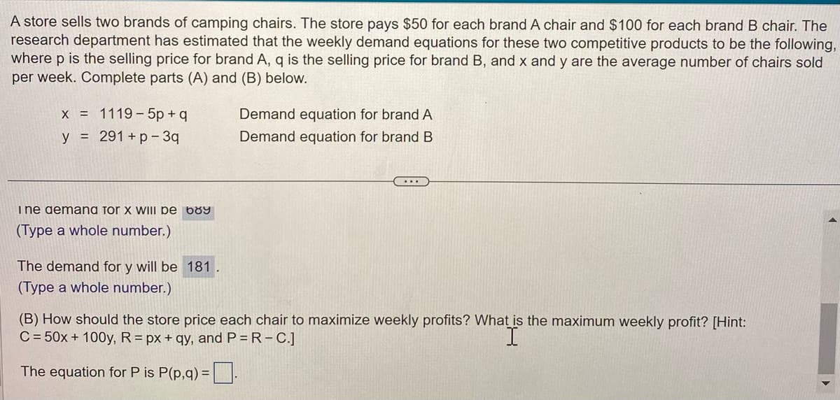 A store sells two brands of camping chairs. The store pays $50 for each brand A chair and $100 for each brand B chair. The
research department has estimated that the weekly demand equations for these two competitive products to be the following,
where p is the selling price for brand A, q is the selling price for brand B, and x and y are the average number of chairs sold
per week. Complete parts (A) and (B) below.
x = 1119-5p+q
y = 291 +p-3q
Ine demand Tor X WIII de 689
(Type a whole number.)
The demand for y will be 181.
(Type a whole number.)
Demand equation for brand A
Demand equation for brand B
....
(B) How should the store price each chair to maximize weekly profits? What is the maximum weekly profit? [Hint:
C = 50x + 100y, R= px +qy, and P = R-C.]
The equation for P is P(p,q) =.