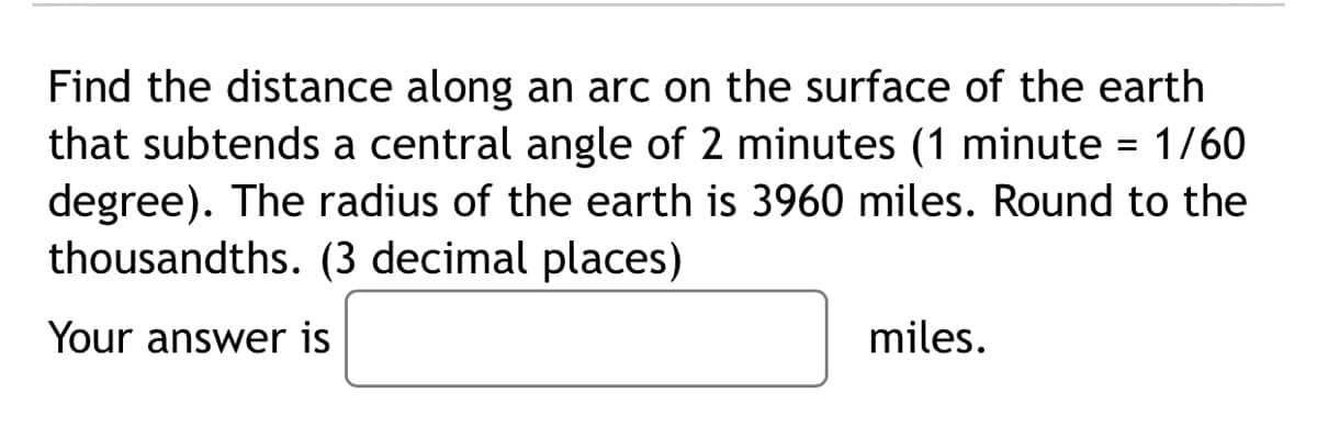 Find the distance along an arc on the surface of the earth
that subtends a central angle of 2 minutes (1 minute = 1/60
degree). The radius of the earth is 3960 miles. Round to the
thousandths. (3 decimal places)
%3D
Your answer is
miles.
