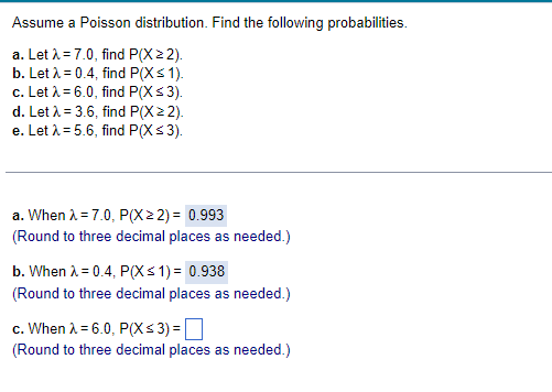 Assume a Poisson distribution. Find the following probabilities.
a. Let λ = 7.0, find P(X 22).
b. Let λ = 0.4, find P(X ≤ 1).
c. Let λ = 6.0, find P(X ≤ 3).
d. Let λ = 3.6, find P(X22).
e. Let λ = 5.6, find P(X ≤ 3).
a. When λ = 7.0, P(X> 2) = 0.993
(Round to three decimal places as needed.)
b. When λ = 0.4, P(X ≤ 1) = 0.938
(Round to three decimal places as needed.)
c. When λ = 6.0, P(X ≤ 3) =
(Round to three decimal places as needed.)