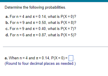 Determine the following probabilities.
a. For n = 4 and += 0.14, what is P(X=0)?
b. For n=9 and = 0.50, what is P(X=8)?
c. For n=9 and = 0.40, what is P(X= 7)?
d. For n=6 and
= 0.87, what is P(X=5)?
a. When n = 4 and = 0.14, P(X=0)=
(Round to four decimal places as needed.)