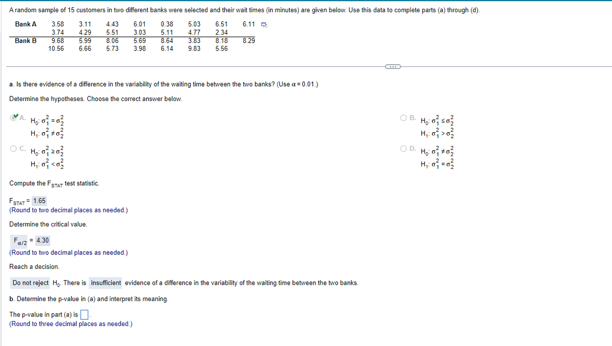 A random sample of 15 customers in two different banks were selected and their wait times (in minutes) are given below. Use this data to complete parts (a) through (d).
Bank A
6.11
3.11 4.43
4.29 5.51
5.99 8.06
6.66 5.73
6.01 0.38 5.03 6.51
3.03 5.11 4.77 2.34
5.69 8.64
3.98 6.14 9.83
Bank B
3.58
3.74
9.68
10.56
a. Is there evidence of a difference in the variability of the waiting time between the two banks? (Use α=0.01.)
Determine the hypotheses. Choose the correct answer below.
A. H₂:0²=0²₂
H₂₁:0² +0²2
2
OC. Ho: 0²1 20²2
H₁:0² <0²/2
Compute the FSTAT test statistic.
FSTAT = 1.65
(Round to two decimal places as needed.)
Determine the critical value.
3.83 8.18 8.29
5.56
Fα/2 = 4.30
(Round to two decimal places as needed.)
Reach a decision.
Do not reject Ho. There is insufficient evidence of a difference in the variability of the waiting time between the two banks.
b. Determine the p-value in (a) and interpret its meaning.
The p-value in part (a) is
(Round to three decimal places as needed.)
C
50
OB. Ho: oso
H₁:0² > 0²/
2
OD. Ho: 002
2
2
H₁: 0²₁ = 0₂