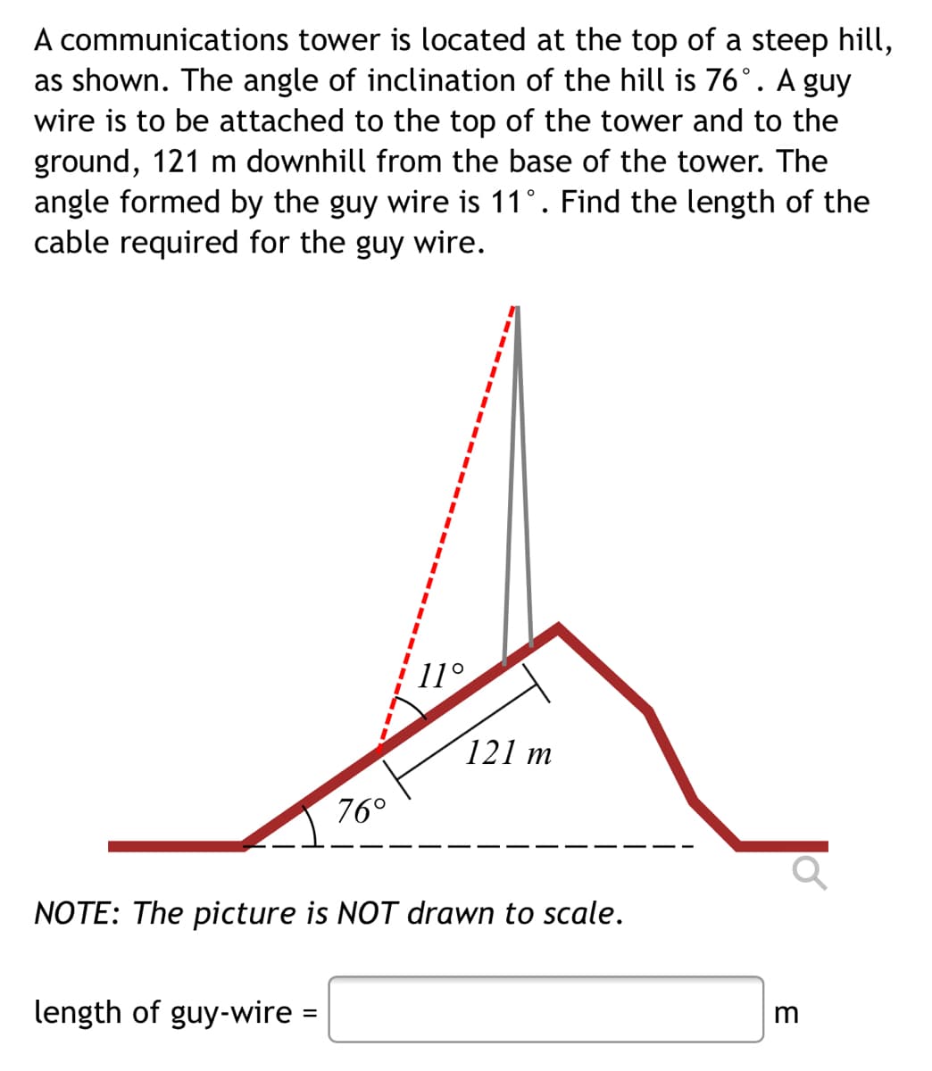 A communications tower is located at the top of a steep hill,
as shown. The angle of inclination of the hill is 76°. A guy
wire is to be attached to the top of the tower and to the
ground, 121 m downhill from the base of the tower. The
angle formed by the guy wire is 11°. Find the length of the
cable required for the guy wire.
3D
%3D
11°
121 m
76°
NOTE: The picture is NOT drawn to scale.
length of guy-wire =
