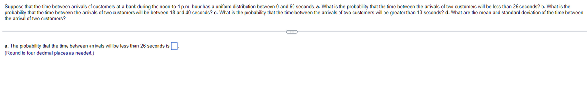 Suppose that the time between arrivals of customers at a bank during the noon-to-1 p.m. hour has a uniform distribution between 0 and 60 seconds. a. What is the probability that the time between the arrivals of two customers will be less than 26 seconds? b. What is the
probability that the time between the arrivals of two customers will be between 18 and 40 seconds? c. What is the probability that the time between the arrivals of two customers will be greater than 13 seconds? d. What are the mean and standard deviation of the time between
the arrival of two customers?
a. The probability that the time between arrivals will be less than 26 seconds is
(Round to four decimal places as needed.)
C