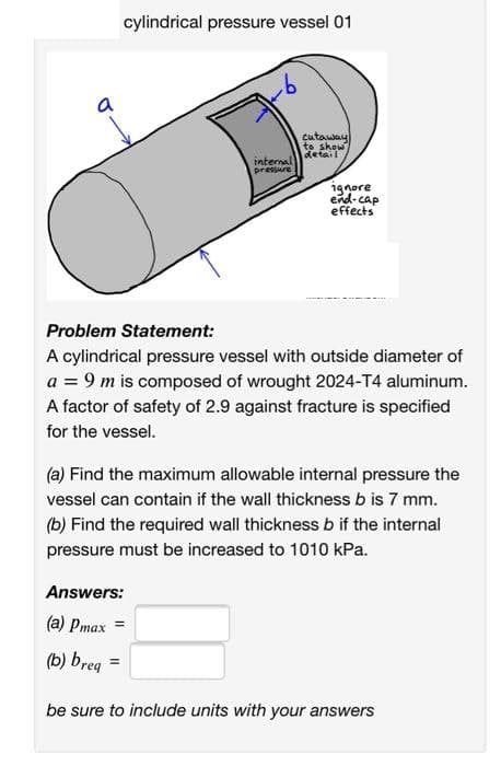 a
cylindrical pressure vessel 01
b
internal
pressure
Answers:
(a) Pmax=
(b) breq
cutaway
to show
detail
ignore
end-cap
effects
Problem Statement:
A cylindrical pressure vessel with outside diameter of
a = 9 m is composed of wrought 2024-T4 aluminum.
A factor of safety of 2.9 against fracture is specified
for the vessel.
(a) Find the maximum allowable internal pressure the
vessel can contain if the wall thickness b is 7 mm.
(b) Find the required wall thickness b if the internal
pressure must be increased to 1010 kPa.
be sure to include units with your answers