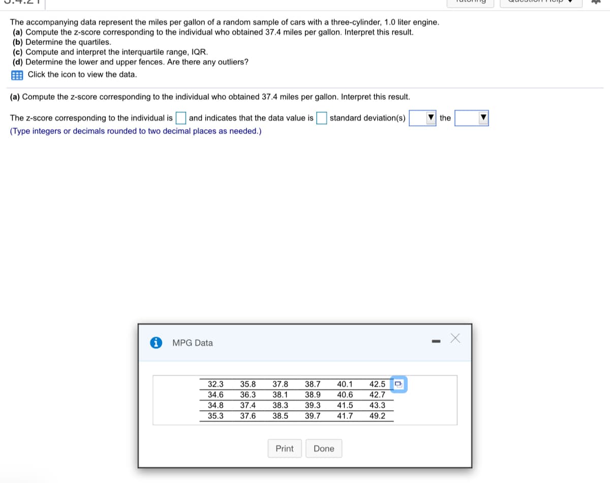 The accompanying data represent the miles per gallon of a random sample of cars with a three-cylinder, 1.0 liter engine.
(a) Compute the z-score corresponding to the individual who obtained 37.4 miles per gallon. Interpret this result.
(b) Determine the quartiles.
(c) Compute and interpret the interquartile range, IQR.
(d) Determine the lower and upper fences. Are there any outliers?
E Click the icon to view the data.
(a) Compute the z-score corresponding to the individual who obtained 37.4 miles per gallon. Interpret this result.
The z-score corresponding to the individual is and indicates that the data value is
(Type integers or decimals rounded to two decimal places as needed.)
standard deviation(s)
the
MPG Data
32.3
35.8
37.8
38.7
40.1
42.5 O
34.6
36.3
38.1
38.9
40.6
42.7
34.8
37.4
38.3
39.3
41.5
43.3
35.3
37.6
38.5
39.7
41.7
49.2
Print
Done
