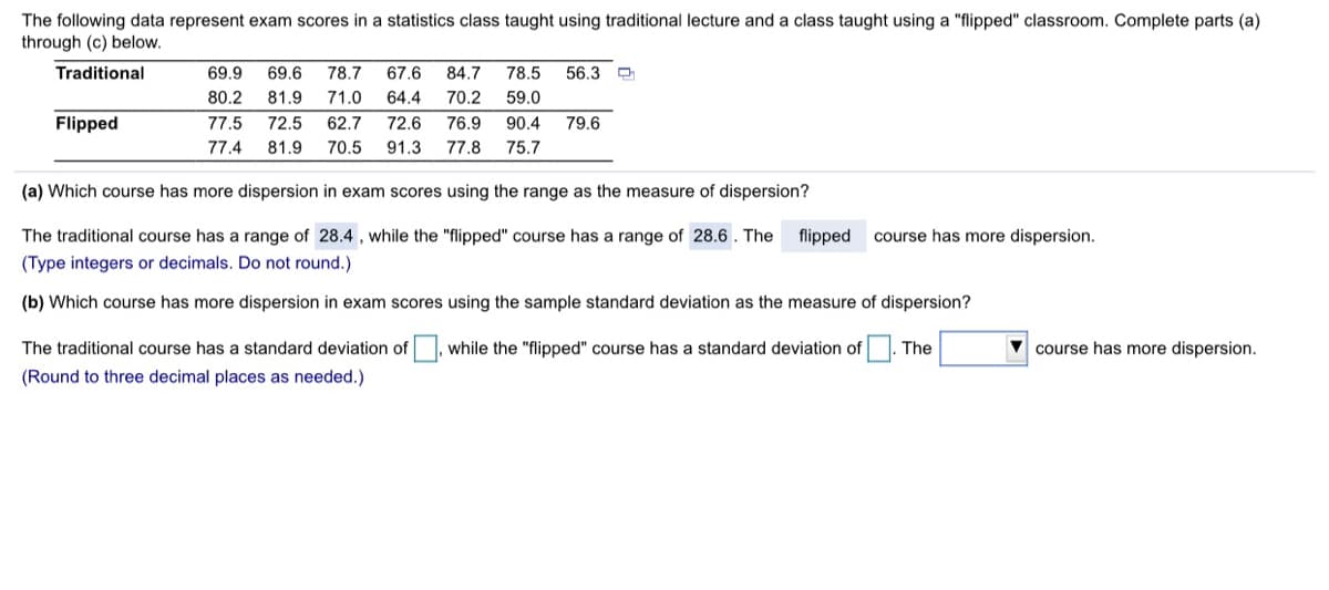 The following data represent exam scores in a statistics class taught using traditional lecture and a class taught using a "flipped" classroom. Complete parts (a)
through (c) below.
Traditional
69.9
69.6
78.7
67,6
84.7
78.5
56.3
80.2
81.9
71.0
64.4
70.2
59.0
Flipped
77.5
72.5
62.7
72.6
76.9
90.4
79.6
77.4
81.9
70.5
91.3
77.8
75.7
(a) Which course has more dispersion in exam scores using the range as the measure of dispersion?
The traditional course has a range of 28.4 , while the "flipped" course has a range of 28.6. The
flipped
course has more dispersion.
(Type integers or decimals. Do not round.)
(b) Which course has more dispersion in exam scores using the sample standard deviation as the measure of dispersion?
The traditional course has a standard deviation of, while the "flipped" course has a standard deviation of
The
V course has more dispersion.
(Round to three decimal places as needed.)
