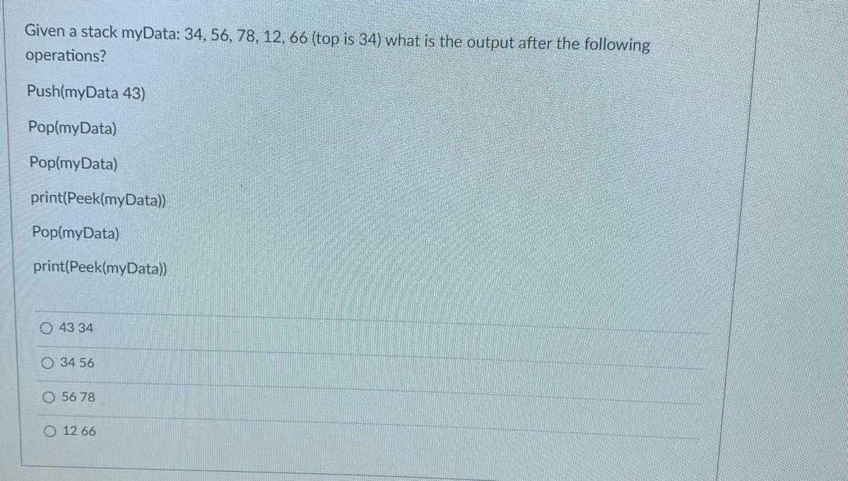 Given a stack myData: 34, 56, 78, 12, 66 (top is 34) what is the output after the following
operations?
Push(myData 43)
Pop(myData)
Pop(myData)
print(Peek(myData)
Pop(myData)
print(Peek(myData))
43 34
O 34 56
O 56 78
O 12 66
