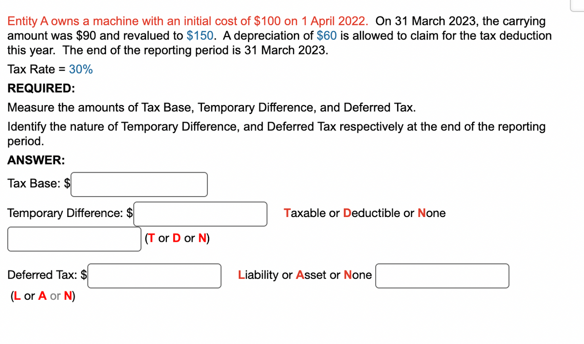 Entity A owns a machine with an initial cost of $100 on 1 April 2022. On 31 March 2023, the carrying
amount was $90 and revalued to $150. A depreciation of $60 is allowed to claim for the tax deduction
this year. The end of the reporting period is 31 March 2023.
Tax Rate = 30%
REQUIRED:
Measure the amounts of Tax Base, Temporary Difference, and Deferred Tax.
Identify the nature of Temporary Difference, and Deferred Tax respectively at the end of the reporting
period.
ANSWER:
Tax Base: $
Temporary Difference: $
Deferred Tax: $
(L or A or
or N)
(T or D or N)
Taxable or Deductible or None
Liability or Asset or None