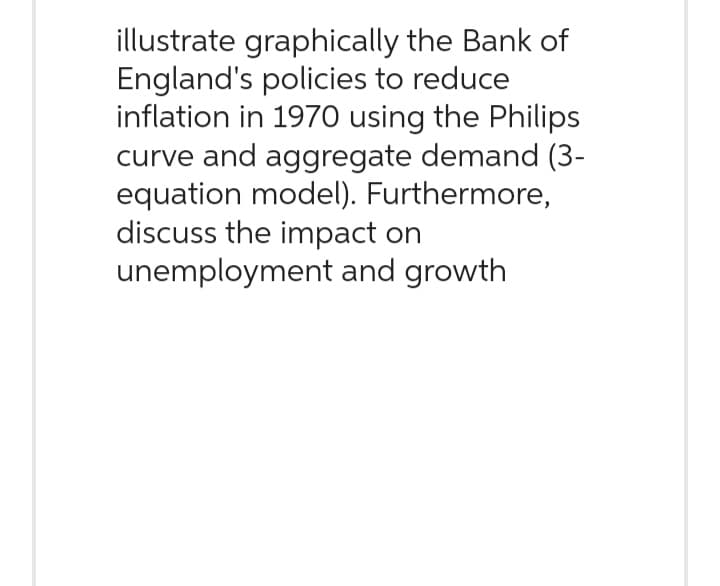 illustrate graphically the Bank of
England's policies to reduce
inflation in 1970 using the Philips
curve and aggregate demand (3-
equation model). Furthermore,
discuss the impact on
unemployment and growth