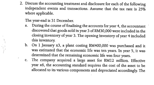 2. Discuss the accounting treatment and disclosure for each of the following
independent events and transactions. Assume that the tax rate is 25%
where applicable.
The year-end is 31 December.
a. During the course of finalising the accounts for year 4, the accountant
discovered that goods sold in year 3 of RM30,000 were included in the
closing inventory of year 3. The opening inventory of year 4 included
this inventory.
b. On 1 January x3, a plant costing RM400,000 was purchased and it
was estimated that the economic life was ten years. In year 5, it was
determined that the remaining economic life was four years.
c. The company acquired a large asset for RM12 million. Effective
year x6, the accounting standard requires the cost of the asset to be
allocated to its various components and depreciated accordingly. The
