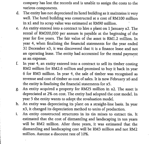 company has lost the records and is unable to assign the costs to the
various components.
d. The entity has not depreciated its hotel building as it maintains it very
well. The hotel building was constructed at a cost of RM100 million
in xl and its scrap value was estimated at RM90 million.
e. An entity entered into a contract to hire a plant on 1 January x2. The
rental of RM200,000 per annum is payable at the beginning of the
year for five years. The fair value of the asset is RM1.2 million. In
year 4, when finalising the financial statements for the year ended
31 December x3, it was discovered that it is a finance lease and not
an operating lease. The entity had accounted for the rental payment
as an expense.
f. In year 4, an entity entered into a contract to sell its timber costing
RM2 million for RM2.6 million and promised to buy it back in year
6 for RM3 million. In year 4, the sale of timber was recognised as
revenue and cost of timber as cost of sales. It is now February x6 and
the entity is finalising the financial statements for x5.
g. An entity acquired a property for RM25 million in x2. The asset is
depreciated at 2% on cost. The entity had adopted the cost model. In
year 5 the entity wants to adopt the revaluation model.
h. An entity was depreciating its plant on a straight-line basis. In year
x3, it changed its depreciation method to units of production.
i. An entity constructed structures in its tin mines to extract tin. It
estimated that the cost of dismantling and landscaping in ten years
will be RM2 million. After three years, it was estimated that the
dismantling and landscaping cost will be RM3 million and not RM2
million. Assume a discount rate of 10%.
