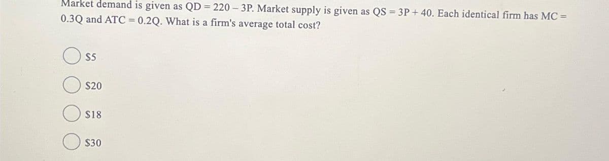 Market demand is given as QD = 220 - 3P. Market supply is given as QS = 3P + 40. Each identical firm has MC =
0.3Q and ATC = 0.2Q. What is a firm's average total cost?
$5
$20
$18
$30