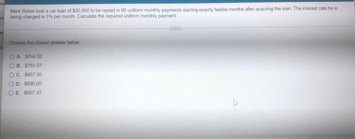 nu
Mark Rebel took a car loan of $30,000 to be repaid in 60 uniform monthly payments starting exactly twelve months after acquring the loan. The interest rate he is
being charged is 1% per month. Calculate the required uniform monthly payment.
Choose the closest answer below.
A. $744.52
OB. $751.97
OC. $867.00
OD. $890.00
OE. 5667.33