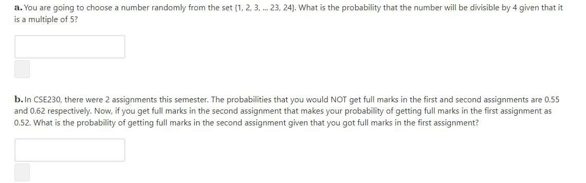 a. You are going to choose a number randomly from the set {1, 2, 3, . 23, 24}. What is the probability that the number will be divisible by 4 given that it
is a multiple of 5?
b.In CSE230, there were 2 assignments this semester. The probabilities that you would NOT get full marks in the first and second assignments are 0.55
and 0.62 respectively. Now, if you get full marks in the second assignment that makes your probability of getting full marks in the first assignment as
0.52. What is the probability of getting full marks in the second assignment given that you got full marks in the first assignment?
