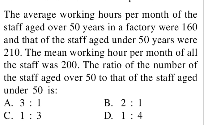 The average working hours per month of the
staff aged over 50 years in a factory were 160
and that of the staff aged under 50 years were
210. The mean working hour per month of all
the staff was 200. The ratio of the number of
the staff aged over 50 to that of the staff aged
under 50 is:
А. 3:1
В. 2:1
С. 1: 3
D. 1: 4
