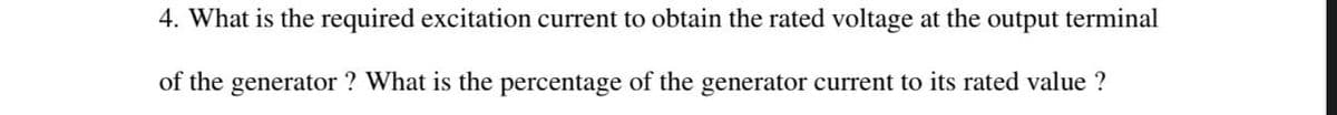 4. What is the required excitation current to obtain the rated voltage at the output terminal
of the generator ? What is the percentage of the generator current to its rated value ?
