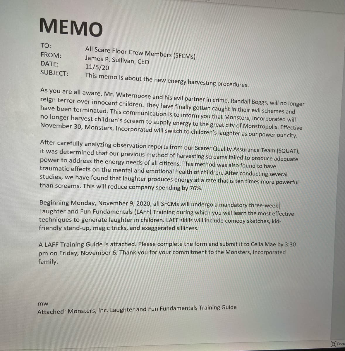 MEMO
TO:
FROM:
DATE:
SUBJECT:
All Scare Floor Crew Members (SFCMs)
James P. Sullivan, CEO
11/5/20
This memo is about the new energy harvesting procedures.
As you are all aware, Mr. Waternoose and his evil partner in crime, Randall Boggs, will no longer
reign terror over innocent children. They have finally gotten caught in their evil schemes and
have been terminated. This communication is to inform you that Monsters, Incorporated will
no longer harvest children's scream to supply energy to the great city of Monstropolis. Effective
November 30, Monsters, Incorporated will switch to children's laughter as our power our city.
After carefully analyzing observation reports from our Scarer Quality Assurance Team (SQUAT),
it was determined that our previous method of harvesting screams failed to produce adequate
power to address the energy needs of all citizens. This method was also found to have
traumatic effects on the mental and emotional health of children. After conducting several
studies, we have found that laughter produces energy at a rate that is ten times more powerful
than screams. This will reduce company spending by 76%.
Beginning Monday, November 9, 2020, all SFCMs will undergo a mandatory three-week
Laughter and Fun Fundamentals (LAFF) Training during which you will learn the most effective
techniques to generate laughter in children. LAFF skills will include comedy sketches, kid-
friendly stand-up, magic tricks, and exaggerated silliness.
A LAFF Training Guide is attached. Please complete the form and submit it to Celia Mae by 3:30
pm on Friday, November 6. Thank you for your commitment to the Monsters, Incorporated
family.
mw
Attached: Monsters, Inc. Laughter and Fun Fundamentals Training Guide
Focu