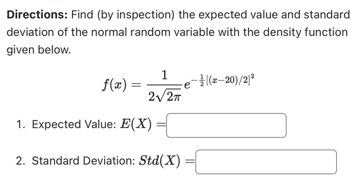 Directions: Find (by inspection) the expected value and standard
deviation of the normal random variable with the density function
given below.
f(x)
=
1
2√/2πT
1. Expected Value: E(X)
2. Standard Deviation: Std(X)
-1/[(x-20)/2]²