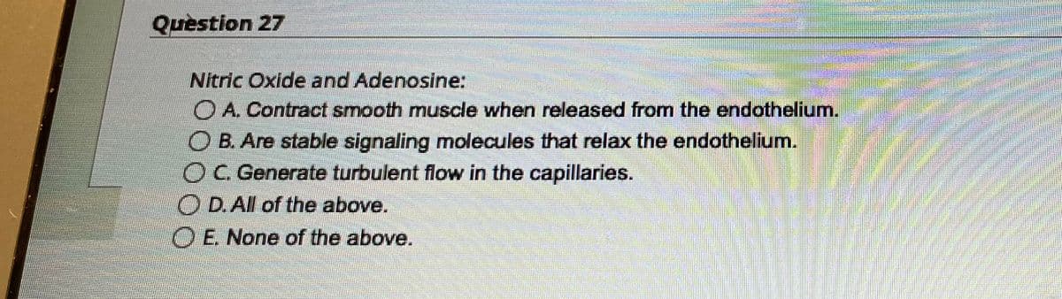 Question 27
Nitric Oxide and Adenosine:
A. Contract smooth muscle when released from the endothelium.
O B. Are stable signaling molecules that relax the endothelium.
OC. Generate turbulent flow in the capillaries.
D. All of the above.
O E. None of the above.
BABAS