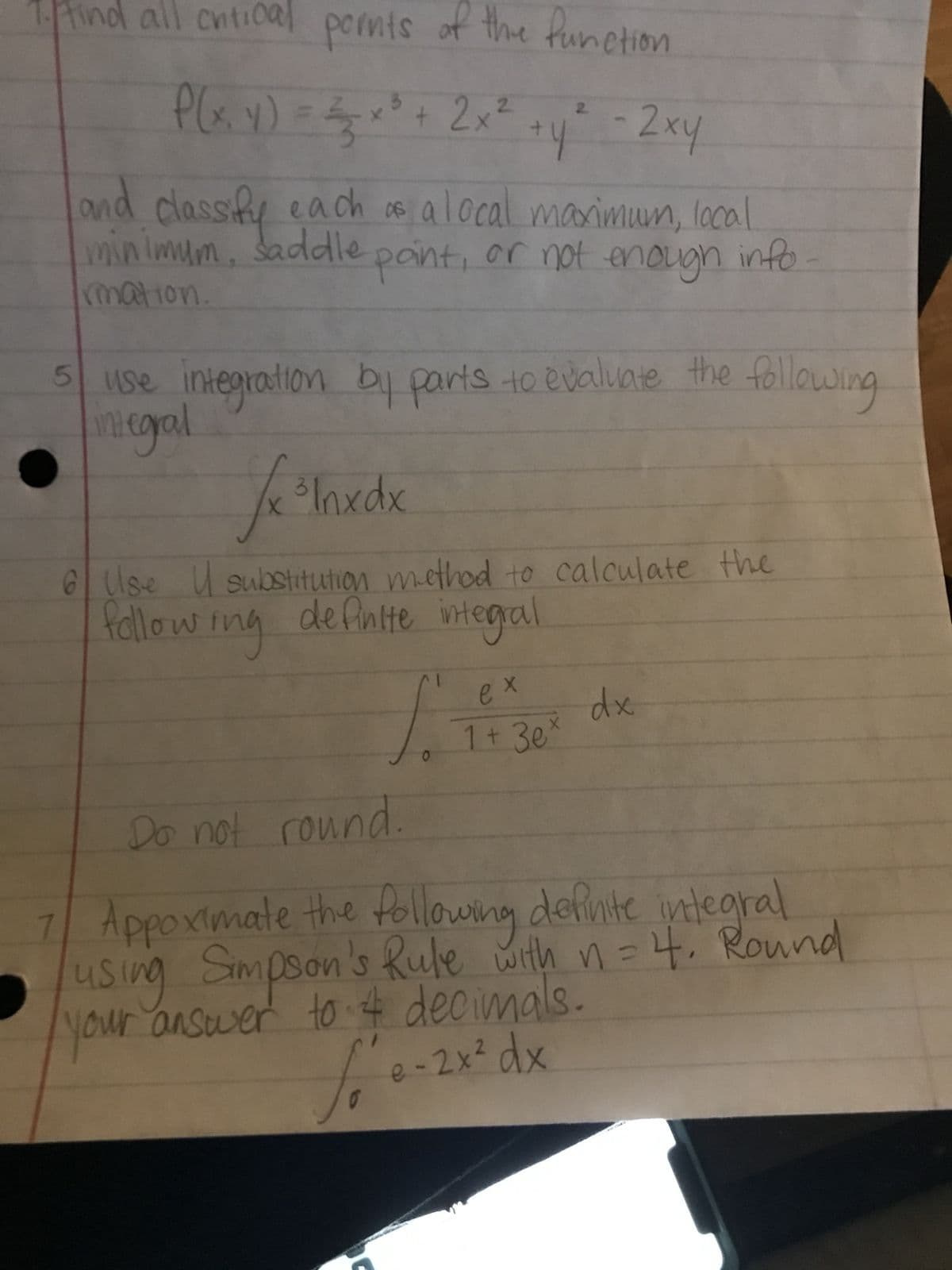 1. find all critical points of the function
2/3
P(x, y) = x² + 2x² + y² - 2xy
and classify each as a local maximum, local
minimum, saddle point, or not enough info
rmation
5 use integration by parts to evaluate the following.
ntegral
J x ³Inxdx
6 Use substitution method to calculate the
de finite integral
following
f.
0
ex
1 + 3e ²
dx
Do not round.
7
Appoximate the following definite integral
using Simpson's Rule with n = 4. Round
your answer to & decimals.
e-2x² dx