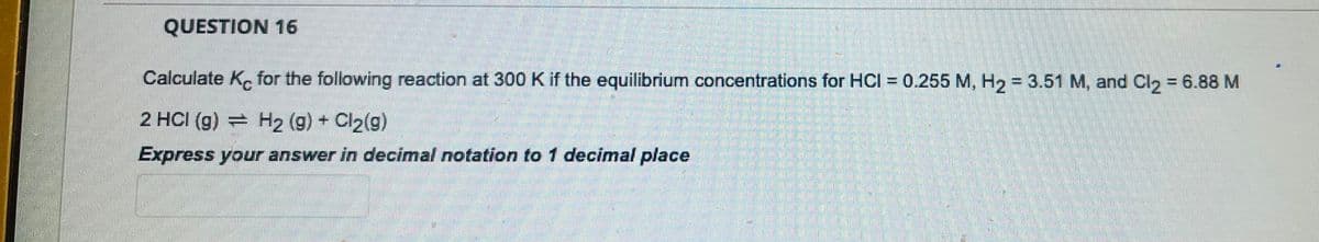 QUESTION 16
Calculate Kc for the following reaction at 300 K if the equilibrium concentrations for HCI = 0.255 M, H₂ = 3.51 M, and Cl2 = 6.88 M
2 HCI (g) H2 (g) + Cl₂(g)
Express your answer in decimal notation to 1 decimal place