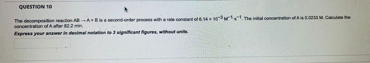QUESTION 10
The decomposition reaction AB → A + B is a second-order process with a rate constant of 6.14 x 10-3 M-1.5-1. The initial concentration of A is 0.0233 M. Calculate the
concentration of A after 82.2 min.
Express your answer in decimal notation to 3 significant figures, without units.