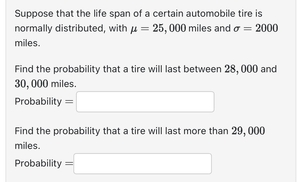 Suppose that the life span of a certain automobile tire is
normally distributed, with µ = 25,000 miles and o = 2000
miles.
Find the probability that a tire will last between 28, 000 and
30,000 miles.
Probability =
Find the probability that a tire will last more than 29, 000
miles.
Probability
=