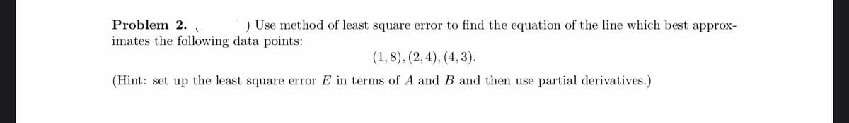 Problem 2.
1
) Use method of least square error to find the equation of the line which best approx-
imates the following data points:
(1,8), (2, 4), (4,3).
(Hint: set up the least square error E in terms of A and B and then use partial derivatives.)