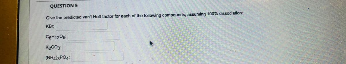 QUESTION 5
Give the predicted van't Hoff factor for each of the following compounds, assuming 100% dissociation:
KBr:
C6H1206:
K₂CO3:
(NH4)3PO4: