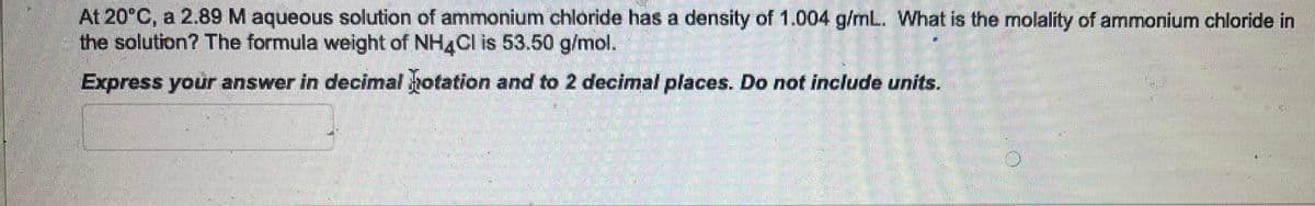 At 20°C, a 2.89 M aqueous solution of ammonium chloride has a density of 1.004 g/mL. What is the molality of ammonium chloride in
the solution? The formula weight of NH4Cl is 53.50 g/mol.
Express your answer in decimal potation and to 2 decimal places. Do not include units.