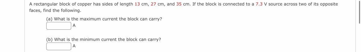 A rectangular block of copper has sides of length 13 cm, 27 cm, and 35 cm. If the block is connected to a 7.3 V source across two of its opposite
faces, find the following.
(a) What is the maximum current the block can carry?
A
(b) What is the minimum current the block can carry?
A